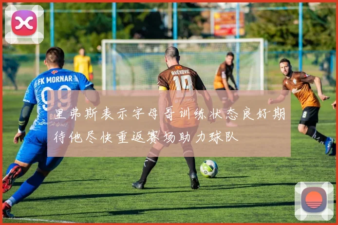 里弗斯表示字母哥训练状态良好期待他尽快重返赛场助力球队