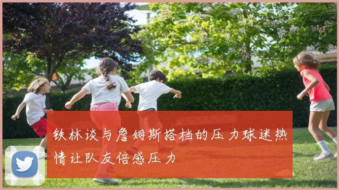 铁林谈与詹姆斯搭档的压力球迷热情让队友倍感压力