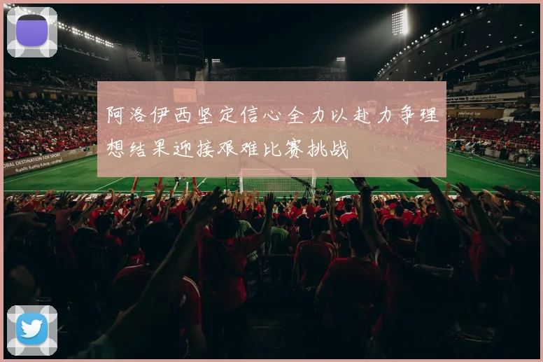 阿洛伊西坚定信心全力以赴力争理想结果迎接艰难比赛挑战