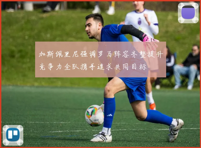 加斯佩里尼强调罗马阵容齐整提升竞争力全队携手追求共同目标