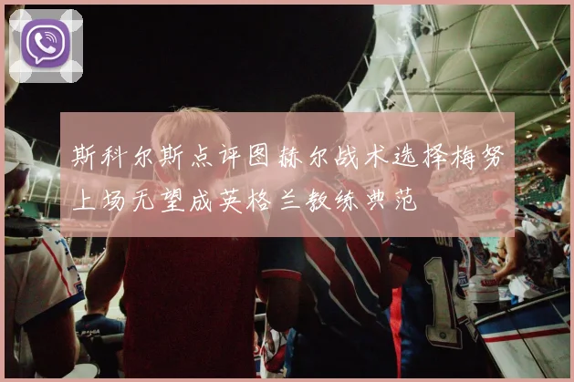 斯科尔斯点评图赫尔战术选择梅努上场无望成英格兰教练典范