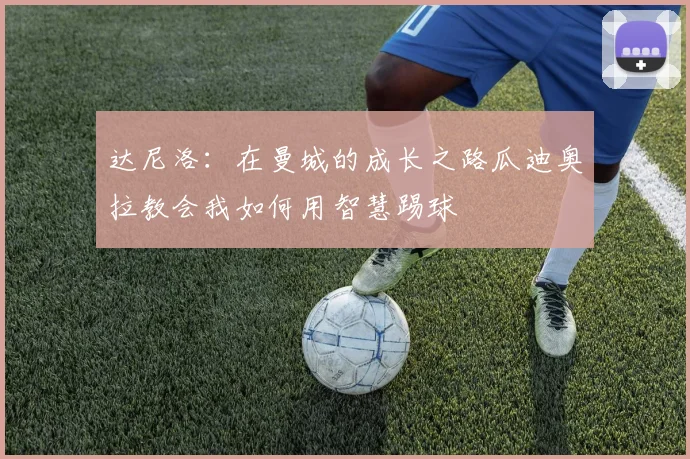 达尼洛：在曼城的成长之路瓜迪奥拉教会我如何用智慧踢球