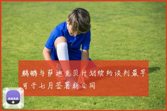 鹈鹕与萨迪克贝计划续约谈判最早可于七月签署新合同