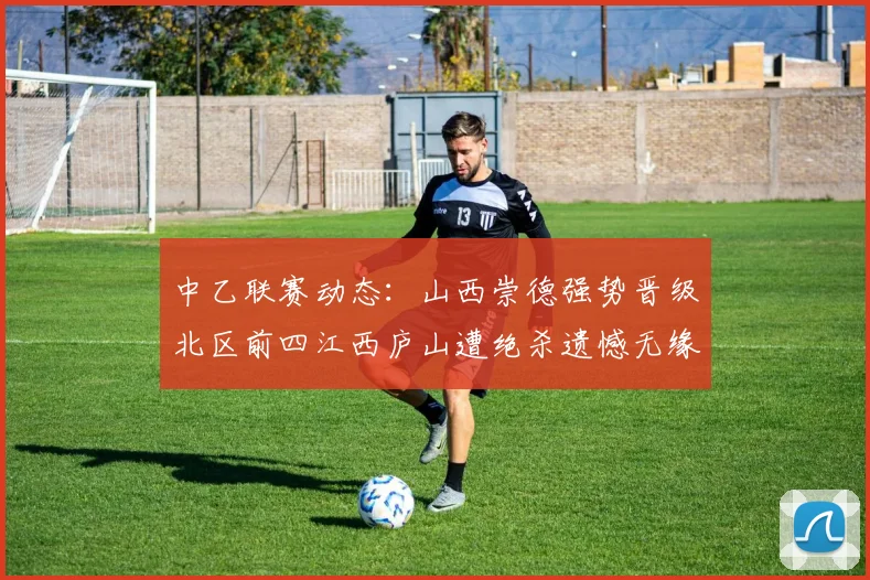 中乙联赛动态：山西崇德强势晋级北区前四江西庐山遭绝杀遗憾无缘南区前四