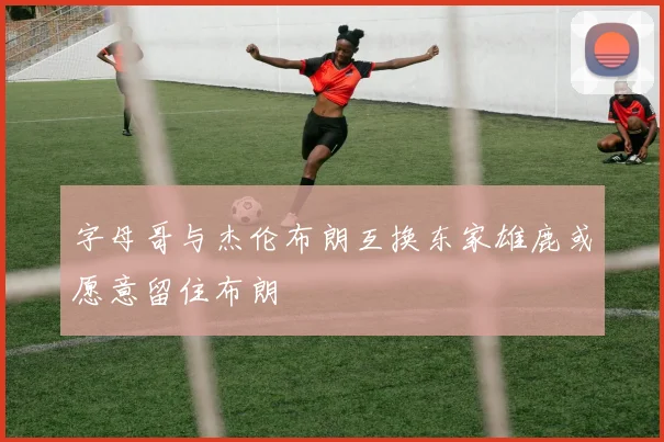 字母哥与杰伦布朗互换东家雄鹿或愿意留住布朗