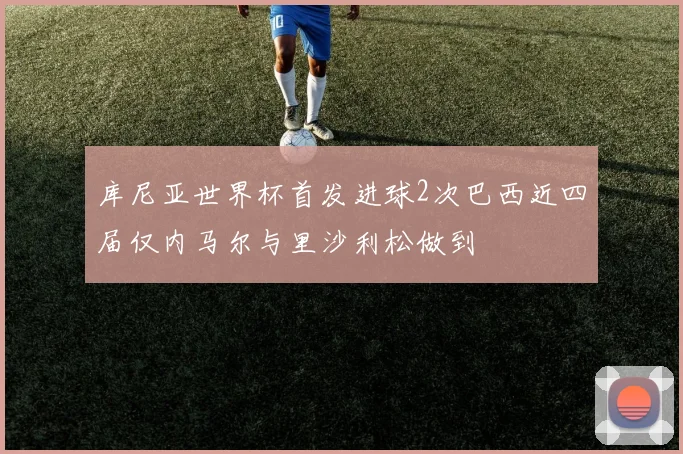 库尼亚世界杯首发进球2次巴西近四届仅内马尔与里沙利松做到
