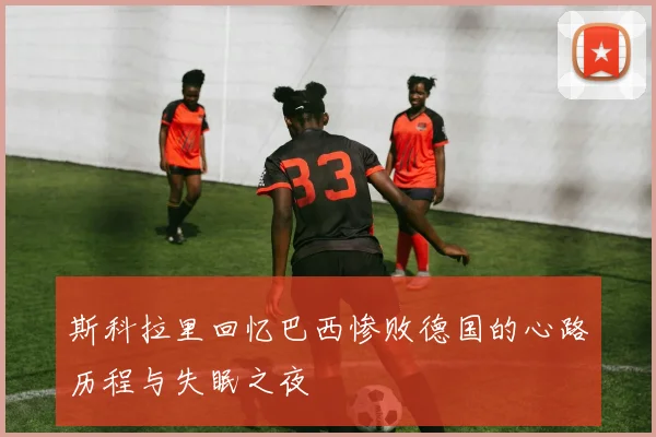 斯科拉里回忆巴西惨败德国的心路历程与失眠之夜