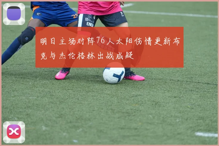 明日主场对阵76人太阳伤情更新布克与杰伦格林出战成疑