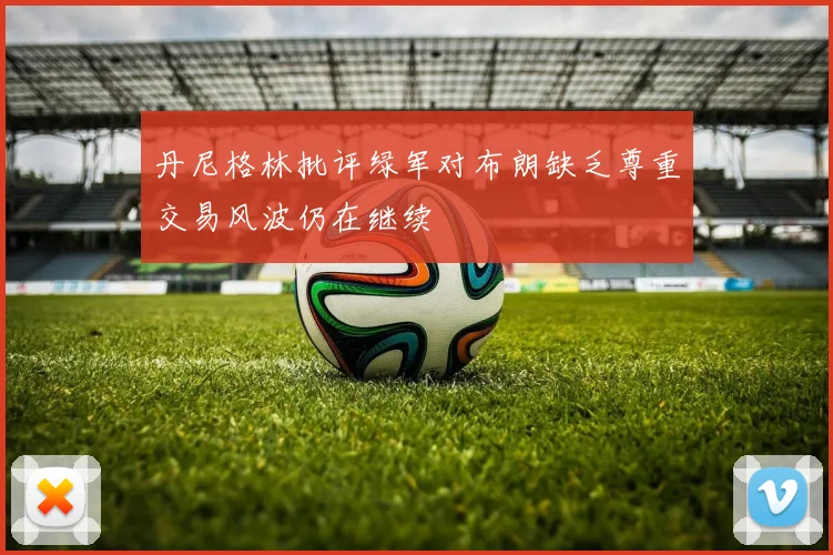 丹尼格林批评绿军对布朗缺乏尊重交易风波仍在继续
