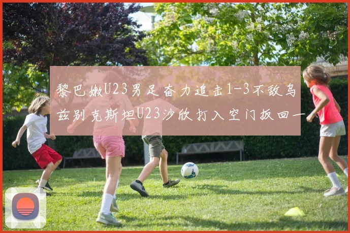黎巴嫩U23男足奋力追击1-3不敌乌兹别克斯坦U23沙欣打入空门扳回一城