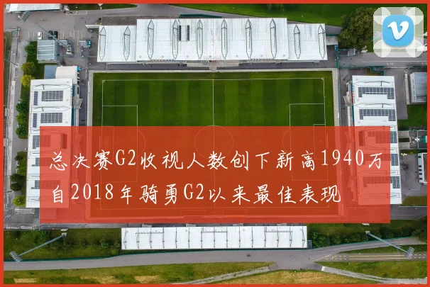 总决赛G2收视人数创下新高1940万自2018年骑勇G2以来最佳表现