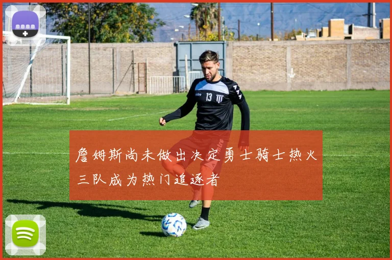 詹姆斯尚未做出决定勇士骑士热火三队成为热门追逐者