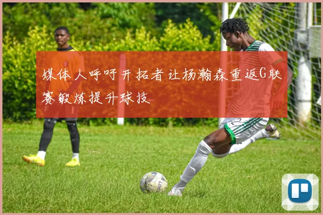 媒体人呼吁开拓者让杨瀚森重返G联赛锻炼提升球技