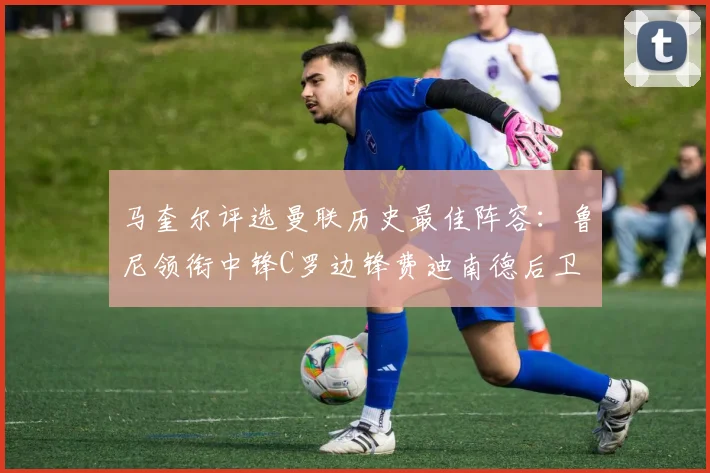 马奎尔评选曼联历史最佳阵容：鲁尼领衔中锋C罗边锋费迪南德后卫
