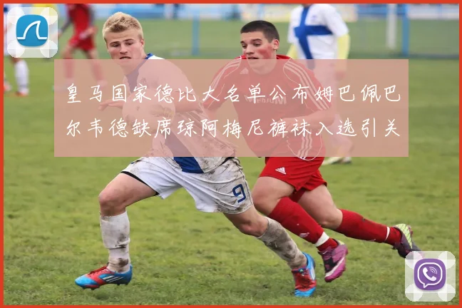 皇马国家德比大名单公布姆巴佩巴尔韦德缺席琼阿梅尼裤袜入选引关注
